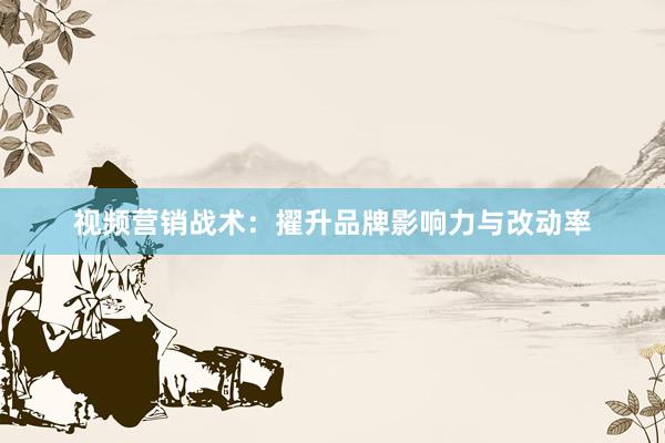 视频营销战术:擢升品牌影响力与改动率